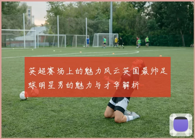 英超赛场上的魅力风云英国最帅足球明星男的魅力与才华解析