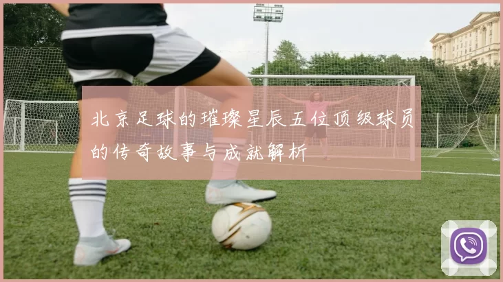 北京足球的璀璨星辰五位顶级球员的传奇故事与成就解析