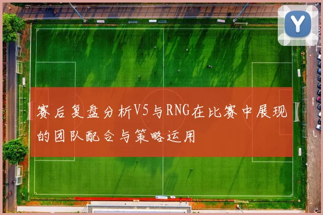 赛后复盘分析V5与RNG在比赛中展现的团队配合与策略运用