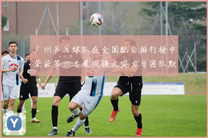 广州乒乓球队在全国配合排行榜中荣获第六名展现强大实力与团队默契