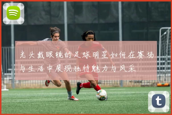 光头戴眼镜的足球明星如何在赛场与生活中展现独特魅力与风采