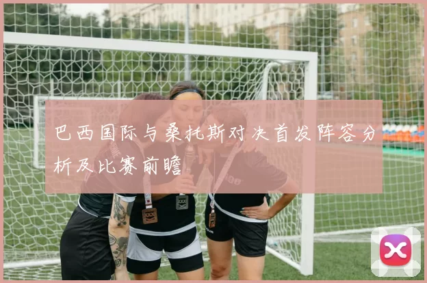 巴西国际与桑托斯对决首发阵容分析及比赛前瞻