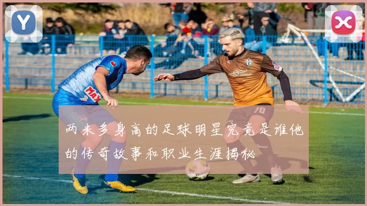 两米多身高的足球明星究竟是谁他的传奇故事和职业生涯揭秘