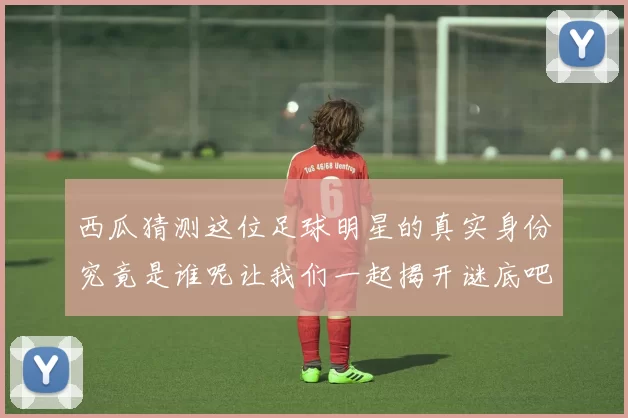 西瓜猜测这位足球明星的真实身份究竟是谁呢让我们一起揭开谜底吧