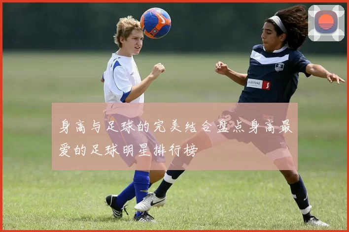 身高与足球的完美结合盘点身高最爱的足球明星排行榜