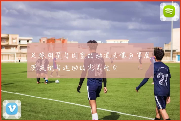足球明星与闺蜜的动漫头像分享展现友谊与运动的完美结合