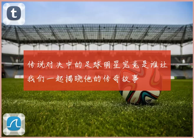 传说对决中的足球明星究竟是谁让我们一起揭晓他的传奇故事