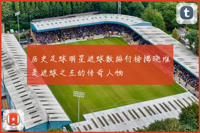 历史足球明星进球数排行榜揭晓谁是进球之王的传奇人物