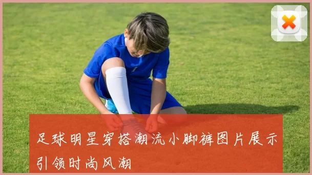 足球明星穿搭潮流小脚裤图片展示引领时尚风潮