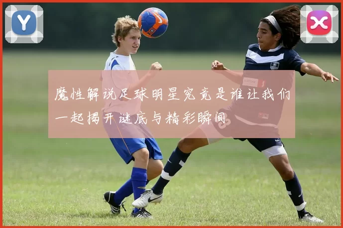 魔性解说足球明星究竟是谁让我们一起揭开谜底与精彩瞬间