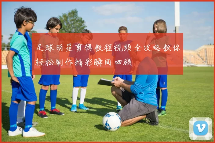 足球明星剪辑教程视频全攻略教你轻松制作精彩瞬间回顾