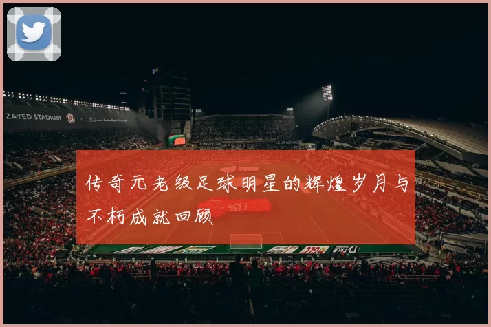 传奇元老级足球明星的辉煌岁月与不朽成就回顾