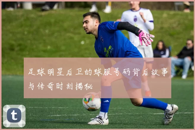 足球明星后卫的球服号码背后故事与传奇时刻揭秘