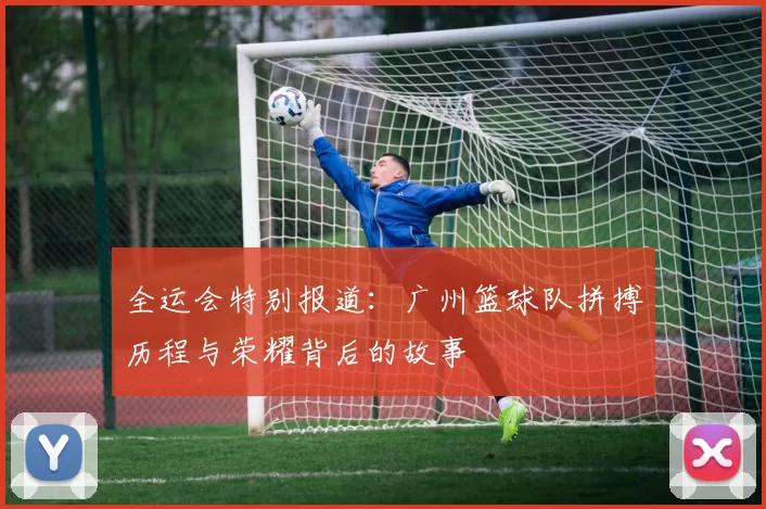 全运会特别报道：广州篮球队拼搏历程与荣耀背后的故事