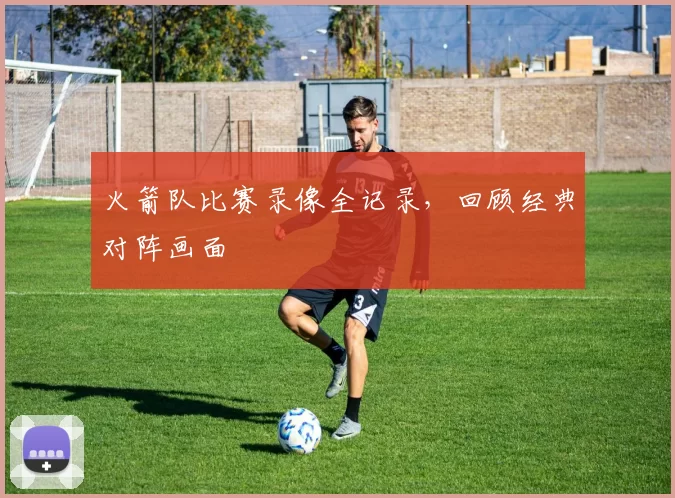火箭队比赛录像全记录，回顾经典对阵画面