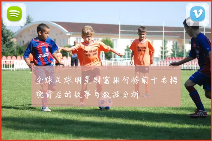 全球足球明星财富排行榜前十名揭晓背后的故事与数据分析