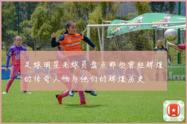 足球明星老球员盘点那些曾经辉煌的传奇人物与他们的辉煌历史