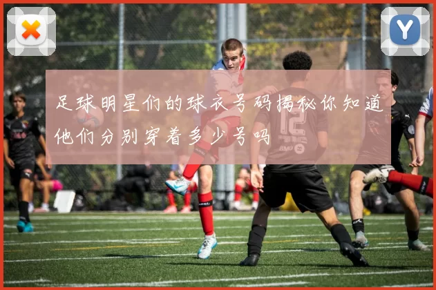 足球明星们的球衣号码揭秘你知道他们分别穿着多少号吗