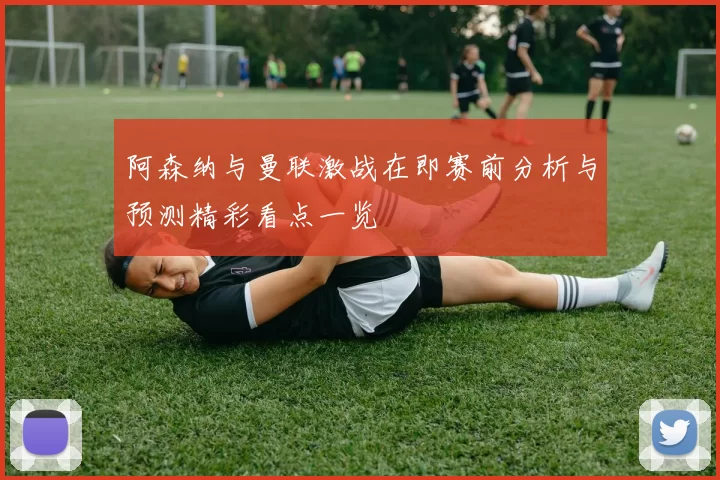 阿森纳与曼联激战在即赛前分析与预测精彩看点一览