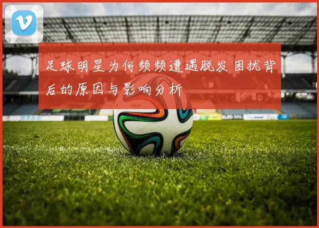 足球明星为何频频遭遇脱发困扰背后的原因与影响分析