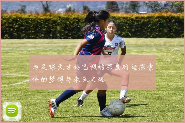 与足球天才姆巴佩的深度对话探索他的梦想与未来之路