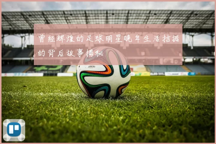 曾经辉煌的足球明星晚年生活拮据的背后故事揭秘