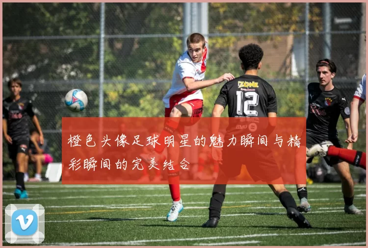 橙色头像足球明星的魅力瞬间与精彩瞬间的完美结合