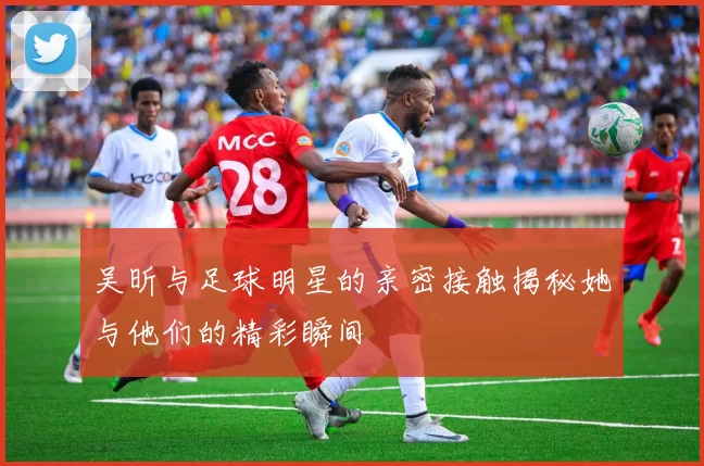 吴昕与足球明星的亲密接触揭秘她与他们的精彩瞬间