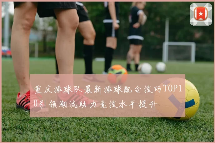 重庆排球队最新排球配合技巧TOP10引领潮流助力竞技水平提升