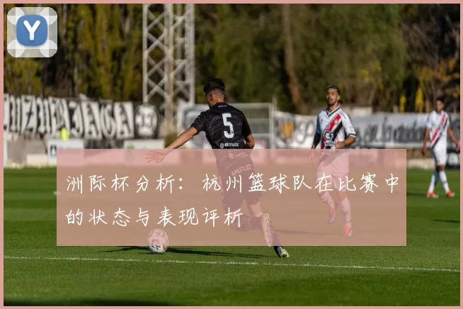 洲际杯分析：杭州篮球队在比赛中的状态与表现评析