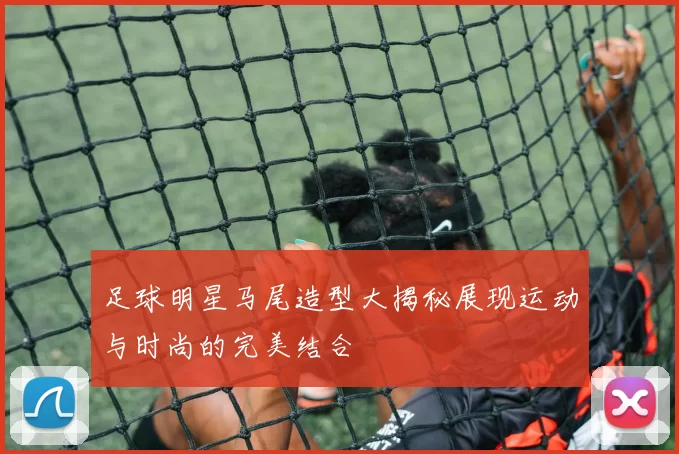 足球明星马尾造型大揭秘展现运动与时尚的完美结合