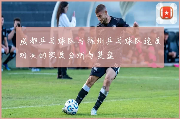 成都乒乓球队与杭州乒乓球队速度对决的深度分析与复盘