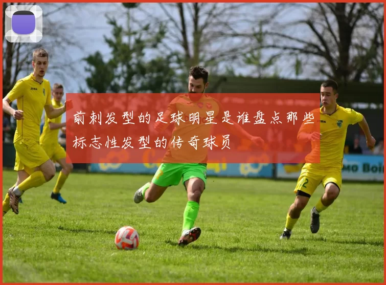 前刺发型的足球明星是谁盘点那些标志性发型的传奇球员
