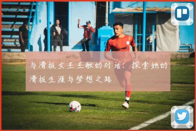 与滑板女王王敏的对话：探索她的滑板生涯与梦想之路