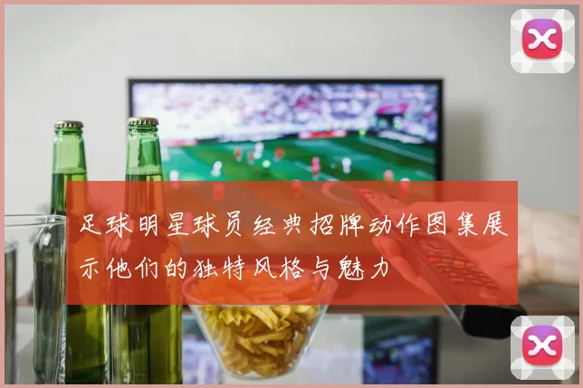 足球明星球员经典招牌动作图集展示他们的独特风格与魅力