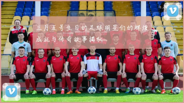 三月五号生日的足球明星们的辉煌成就与传奇故事揭秘