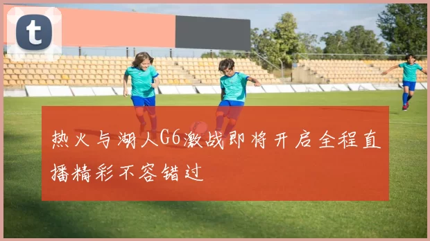 热火与湖人G6激战即将开启全程直播精彩不容错过