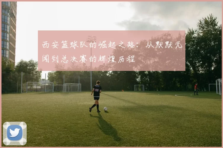 西安篮球队的崛起之路：从默默无闻到总决赛的辉煌历程