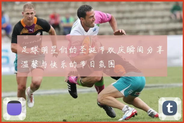 足球明星们的圣诞节欢庆瞬间分享温馨与快乐的节日氛围