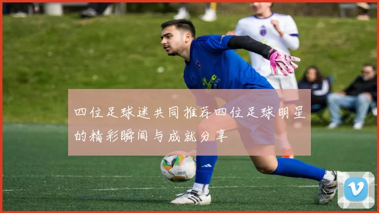 四位足球迷共同推荐四位足球明星的精彩瞬间与成就分享