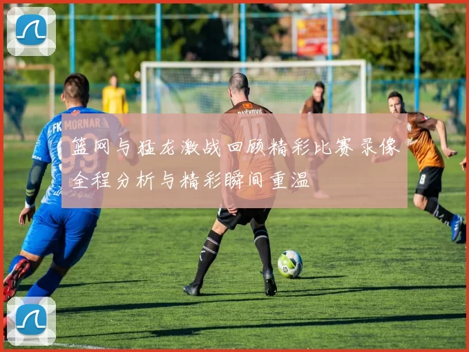 篮网与猛龙激战回顾精彩比赛录像全程分析与精彩瞬间重温