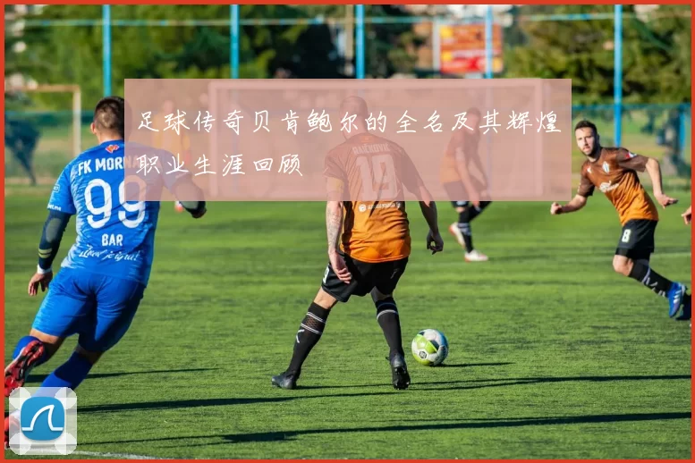 足球传奇贝肯鲍尔的全名及其辉煌职业生涯回顾