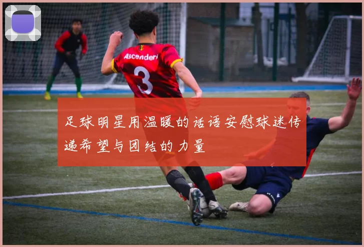 足球明星用温暖的话语安慰球迷传递希望与团结的力量