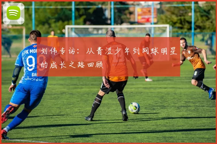 刘伟专访：从青涩少年到网球明星的成长之路回顾
