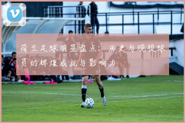 荷兰足球明星盘点：历史与现役球员的辉煌成就与影响力