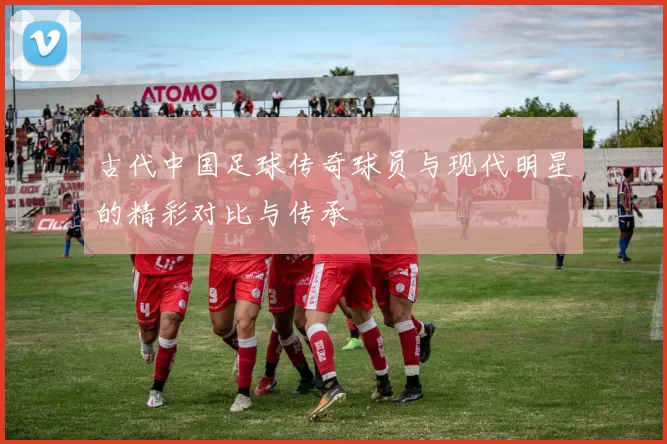 古代中国足球传奇球员与现代明星的精彩对比与传承