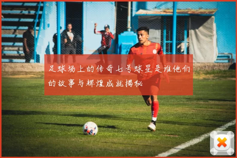 足球场上的传奇七号球星是谁他们的故事与辉煌成就揭秘