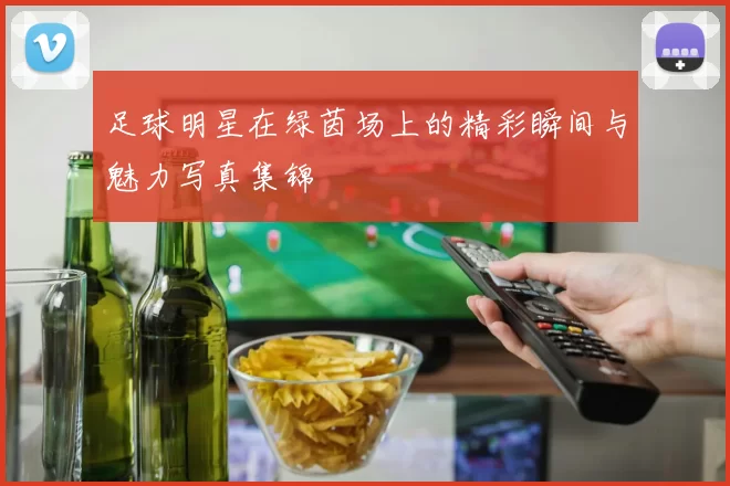 足球明星在绿茵场上的精彩瞬间与魅力写真集锦