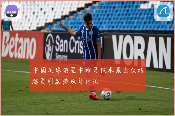 中国足球明星中谁是技术最出众的球员引发热议与讨论