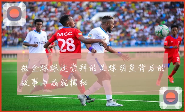 被全球球迷崇拜的足球明星背后的故事与成就揭秘